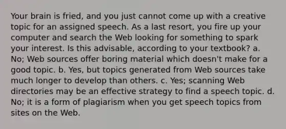 Your brain is fried, and you just cannot come up with a creative topic for an assigned speech. As a last resort, you fire up your computer and search the Web looking for something to spark your interest. Is this advisable, according to your textbook? a. No; Web sources offer boring material which doesn't make for a good topic. b. Yes, but topics generated from Web sources take much longer to develop than others. c. Yes; scanning Web directories may be an effective strategy to find a speech topic. d. No; it is a form of plagiarism when you get speech topics from sites on the Web.