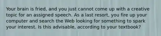 Your brain is fried, and you just cannot come up with a creative topic for an assigned speech. As a last resort, you fire up your computer and search the Web looking for something to spark your interest. Is this advisable, according to your textbook?