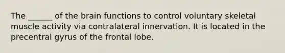 The ______ of the brain functions to control voluntary skeletal muscle activity via contralateral innervation. It is located in the precentral gyrus of the frontal lobe.