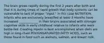 The brain grows rapidly during the first 2 years after birth and that it is during times of rapid growth that body systems can be vulnerable to lack of proper "input." in this case NUTRITION. Infants who are exclusively breastfed at least 3 months have increased _____________ in their brains associated with stronger cognitive skills in early childhood relative to infants who were bottle-fed. Creating myelin is best accomplished when diets are high in long-chain POLYUNSATURATED FATTY ACIDS, such as those found in food such as walnuts, salmon, and breast milk.