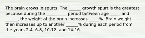 The brain grows in spurts. The ______ growth spurt is the greatest because during the __________ period between age _____ and ______, the weight of the brain increases _____%. Brain weight then increases up to another ______% during each period from the years 2-4, 6-8, 10-12, and 14-16.