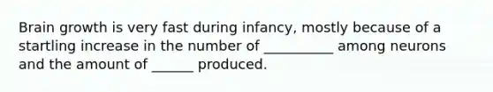 Brain growth is very fast during infancy, mostly because of a startling increase in the number of __________ among neurons and the amount of ______ produced.