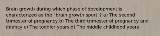 Brain growth during which phase of development is characterized as the "brain growth spurt"? a) The second trimester of pregnancy b) The third trimester of pregnancy and infancy c) The toddler years d) The middle childhood years