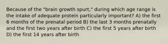 Because of the "brain growth spurt," during which age range is the intake of adequate protein particularly important? A) the first 6 months of the prenatal period B) the last 3 months prenatally and the first two years after birth C) the first 5 years after birth D) the first 14 years after birth