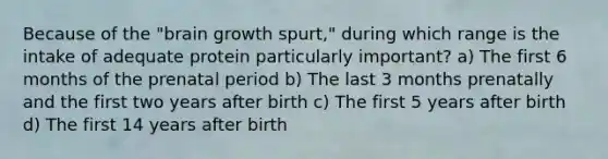 Because of the "brain growth spurt," during which range is the intake of adequate protein particularly important? a) The first 6 months of the prenatal period b) The last 3 months prenatally and the first two years after birth c) The first 5 years after birth d) The first 14 years after birth