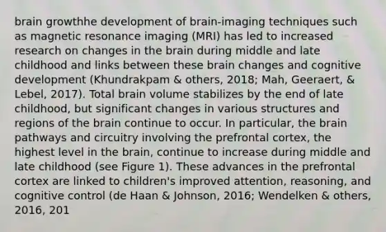 brain growthhe development of brain-imaging techniques such as magnetic resonance imaging (MRI) has led to increased research on changes in <a href='https://www.questionai.com/knowledge/kLMtJeqKp6-the-brain' class='anchor-knowledge'>the brain</a> during middle and late childhood and links between these brain changes and cognitive development (Khundrakpam & others, 2018; Mah, Geeraert, & Lebel, 2017). Total brain volume stabilizes by the end of late childhood, but significant changes in various structures and regions of the brain continue to occur. In particular, the brain pathways and circuitry involving the prefrontal cortex, the highest level in the brain, continue to increase during middle and late childhood (see Figure 1). These advances in the prefrontal cortex are linked to children's improved attention, reasoning, and cognitive control (de Haan & Johnson, 2016; Wendelken & others, 2016, 201