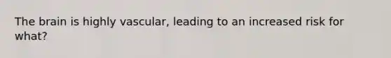 The brain is highly vascular, leading to an increased risk for what?