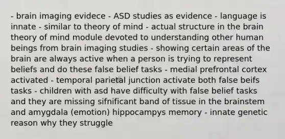 - brain imaging evidece - ASD studies as evidence - language is innate - similar to theory of mind - actual structure in the brain theory of mind module devoted to understanding other human beings from brain imaging studies - showing certain areas of the brain are always active when a person is trying to represent beliefs and do these false belief tasks - medial prefrontal cortex activated - temporal parietal junction activate both false beifs tasks - children with asd have difficulty with false belief tasks and they are missing sifnificant band of tissue in the brainstem and amygdala (emotion) hippocampys memory - innate genetic reason why they struggle