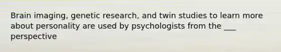 Brain imaging, genetic research, and twin studies to learn more about personality are used by psychologists from the ___ perspective