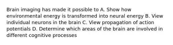 Brain imaging has made it possible to A. Show how environmental energy is transformed into neural energy B. View individual neurons in the brain C. View propagation of action potentials D. Determine which areas of the brain are involved in different cognitive processes