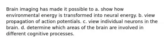 Brain imaging has made it possible to a. show how environmental energy is transformed into neural energy. b. view propagation of action potentials. c. view individual neurons in the brain. d. determine which areas of the brain are involved in different cognitive processes.