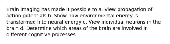 Brain imaging has made it possible to a. View propagation of action potentials b. Show how environmental energy is transformed into neural energy c. View individual neurons in the brain d. Determine which areas of the brain are involved in different cognitive processes