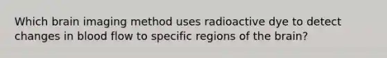 Which brain imaging method uses radioactive dye to detect changes in blood flow to specific regions of the brain?