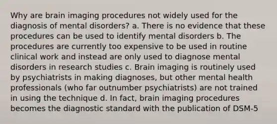 Why are brain imaging procedures not widely used for the diagnosis of mental disorders? a. There is no evidence that these procedures can be used to identify mental disorders b. The procedures are currently too expensive to be used in routine clinical work and instead are only used to diagnose mental disorders in research studies c. Brain imaging is routinely used by psychiatrists in making diagnoses, but other mental health professionals (who far outnumber psychiatrists) are not trained in using the technique d. In fact, brain imaging procedures becomes the diagnostic standard with the publication of DSM-5