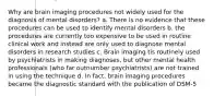 Why are brain imaging procedures not widely used for the diagnosis of mental disorders? a. There is no evidence that these procedures can be used to identify mental disorders b. the procedures are currently too expensive to be used in routine clinical work and instead are only used to diagnose mental disorders in research studies c. Brain imaging tis routinely used by psychiatrists in making diagnoses, but other mental health professionals (who far outnumber psychiatrists) are not trained in using the technique d. In fact, brain imaging procedures became the diagnostic standard with the publication of DSM-5