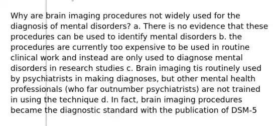 Why are brain imaging procedures not widely used for the diagnosis of mental disorders? a. There is no evidence that these procedures can be used to identify mental disorders b. the procedures are currently too expensive to be used in routine clinical work and instead are only used to diagnose mental disorders in research studies c. Brain imaging tis routinely used by psychiatrists in making diagnoses, but other mental health professionals (who far outnumber psychiatrists) are not trained in using the technique d. In fact, brain imaging procedures became the diagnostic standard with the publication of DSM-5