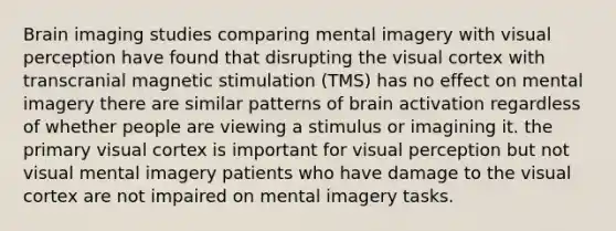 Brain imaging studies comparing mental imagery with visual perception have found that disrupting the visual cortex with transcranial magnetic stimulation (TMS) has no effect on mental imagery there are similar patterns of brain activation regardless of whether people are viewing a stimulus or imagining it. the primary visual cortex is important for visual perception but not visual mental imagery patients who have damage to the visual cortex are not impaired on mental imagery tasks.