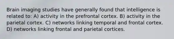 Brain imaging studies have generally found that intelligence is related to: A) activity in the prefrontal cortex. B) activity in the parietal cortex. C) networks linking temporal and frontal cortex. D) networks linking frontal and parietal cortices.