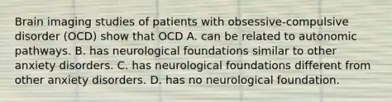 Brain imaging studies of patients with obsessive-compulsive disorder (OCD) show that OCD A. can be related to autonomic pathways. B. has neurological foundations similar to other anxiety disorders. C. has neurological foundations different from other anxiety disorders. D. has no neurological foundation.