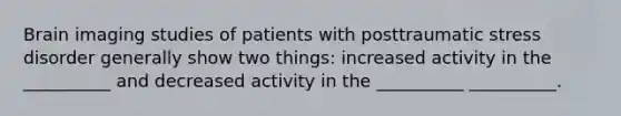 Brain imaging studies of patients with posttraumatic stress disorder generally show two things: increased activity in the __________ and decreased activity in the __________ __________.