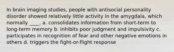 In brain imaging studies, people with antisocial personality disorder showed relatively little activity in the amygdala, which normally ____.​ a. ​consolidates information from short-term to long-term memory b. ​inhibits poor judgment and impulsivity c. ​participates in recognition of fear and other negative emotions in others d. ​triggers the fight-or-flight response