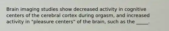 Brain imaging studies show decreased activity in cognitive centers of the cerebral cortex during orgasm, and increased activity in "pleasure centers" of the brain, such as the _____.