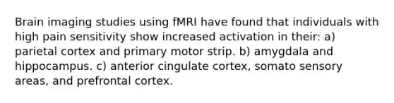 Brain imaging studies using fMRI have found that individuals with high pain sensitivity show increased activation in their: a) parietal cortex and primary motor strip. b) amygdala and hippocampus. c) anterior cingulate cortex, somato sensory areas, and prefrontal cortex.