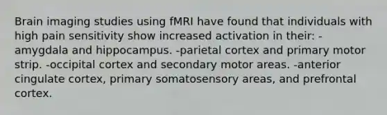 Brain imaging studies using fMRI have found that individuals with high pain sensitivity show increased activation in their: -amygdala and hippocampus. -parietal cortex and primary motor strip. -occipital cortex and secondary motor areas. -anterior cingulate cortex, primary somatosensory areas, and prefrontal cortex.