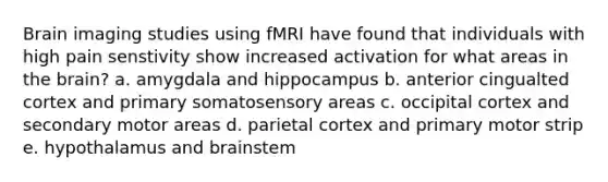 Brain imaging studies using fMRI have found that individuals with high pain senstivity show increased activation for what areas in the brain? a. amygdala and hippocampus b. anterior cingualted cortex and primary somatosensory areas c. occipital cortex and secondary motor areas d. parietal cortex and primary motor strip e. hypothalamus and brainstem