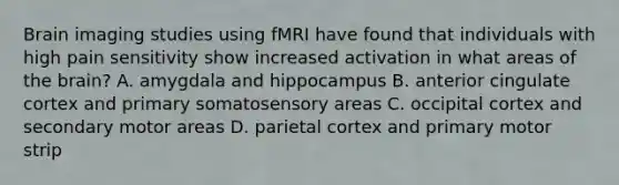 Brain imaging studies using fMRI have found that individuals with high pain sensitivity show increased activation in what areas of the brain? A. amygdala and hippocampus B. anterior cingulate cortex and primary somatosensory areas C. occipital cortex and secondary motor areas D. parietal cortex and primary motor strip