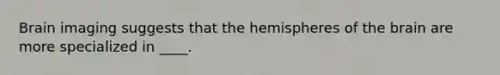 Brain imaging suggests that the hemispheres of the brain are more specialized in ____.