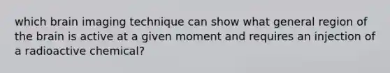 which brain imaging technique can show what general region of the brain is active at a given moment and requires an injection of a radioactive chemical?