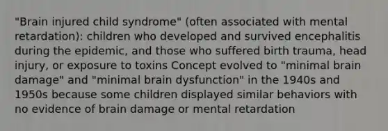 "Brain injured child syndrome" (often associated with mental retardation): children who developed and survived encephalitis during the epidemic, and those who suffered birth trauma, head injury, or exposure to toxins Concept evolved to "minimal brain damage" and "minimal brain dysfunction" in the 1940s and 1950s because some children displayed similar behaviors with no evidence of brain damage or mental retardation