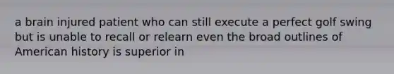 a brain injured patient who can still execute a perfect golf swing but is unable to recall or relearn even the broad outlines of American history is superior in