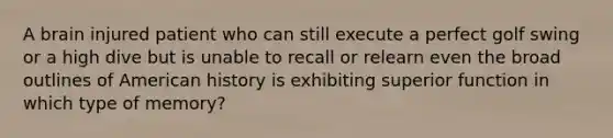 A brain injured patient who can still execute a perfect golf swing or a high dive but is unable to recall or relearn even the broad outlines of American history is exhibiting superior function in which type of memory?