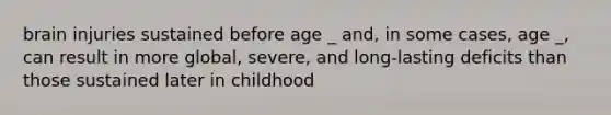 brain injuries sustained before age _ and, in some cases, age _, can result in more global, severe, and long-lasting deficits than those sustained later in childhood