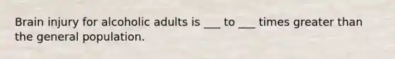 Brain injury for alcoholic adults is ___ to ___ times greater than the general population.