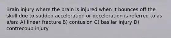 Brain injury where the brain is injured when it bounces off the skull due to sudden acceleration or deceleration is referred to as a/an: A) linear fracture B) contusion C) basilar injury D) contrecoup injury