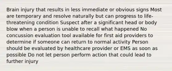 Brain injury that results in less immediate or obvious signs Most are temporary and resolve naturally but can progress to life-threatening condition Suspect after a significant head or body blow when a person is unable to recall what happened No concussion evaluation tool available for first aid providers to determine if someone can return to normal activity Person should be evaluated by healthcare provider or EMS as soon as possible Do not let person perform action that could lead to further injury