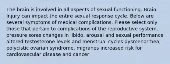 The brain is involved in all aspects of sexual functioning. Brain Injury can impact the entire sexual response cycle. Below are several symptoms of medical complications. Please select only those that pertain to complications of the reproductive system. pressure sores changes in libido, arousal and sexual performance altered testosterone levels and menstrual cycles dysmenorrhea, polycistic ovarian syndrome, migranes increased risk for cardiovascular disease and cancer