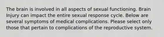 The brain is involved in all aspects of sexual functioning. Brain Injury can impact the entire sexual response cycle. Below are several symptoms of medical complications. Please select only those that pertain to complications of the reproductive system.