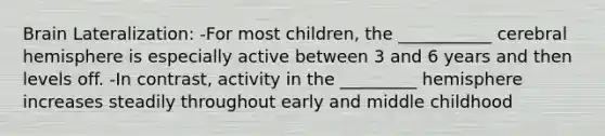 Brain Lateralization: -For most children, the ___________ cerebral hemisphere is especially active between 3 and 6 years and then levels off. -In contrast, activity in the _________ hemisphere increases steadily throughout early and middle childhood