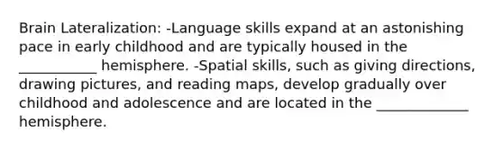 Brain Lateralization: -Language skills expand at an astonishing pace in early childhood and are typically housed in the ___________ hemisphere. -Spatial skills, such as giving directions, drawing pictures, and reading maps, develop gradually over childhood and adolescence and are located in the _____________ hemisphere.