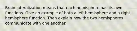 Brain lateralization means that each hemisphere has its own functions. Give an example of both a left hemisphere and a right hemisphere function. Then explain how the two hemispheres communicate with one another.