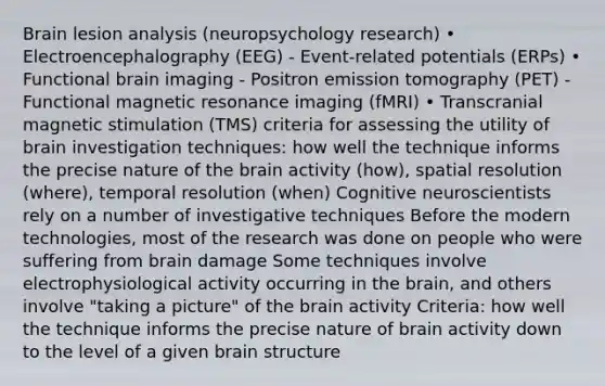 Brain lesion analysis (neuropsychology research) • Electroencephalography (EEG) - Event-related potentials (ERPs) • Functional brain imaging - Positron emission tomography (PET) - Functional magnetic resonance imaging (fMRI) • Transcranial magnetic stimulation (TMS) criteria for assessing the utility of brain investigation techniques: how well the technique informs the precise nature of the brain activity (how), spatial resolution (where), temporal resolution (when) Cognitive neuroscientists rely on a number of investigative techniques Before the modern technologies, most of the research was done on people who were suffering from brain damage Some techniques involve electrophysiological activity occurring in the brain, and others involve "taking a picture" of the brain activity Criteria: how well the technique informs the precise nature of brain activity down to the level of a given brain structure