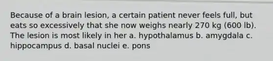 Because of a brain lesion, a certain patient never feels full, but eats so excessively that she now weighs nearly 270 kg (600 lb). The lesion is most likely in her a. hypothalamus b. amygdala c. hippocampus d. basal nuclei e. pons