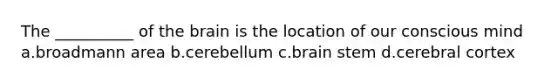 The __________ of the brain is the location of our conscious mind a.broadmann area b.cerebellum c.brain stem d.cerebral cortex