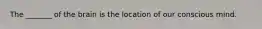 The _______ of the brain is the location of our conscious mind.