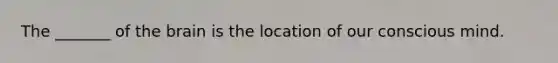 The _______ of the brain is the location of our conscious mind.