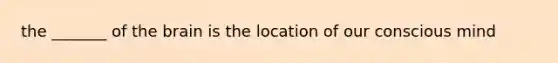 the _______ of the brain is the location of our conscious mind